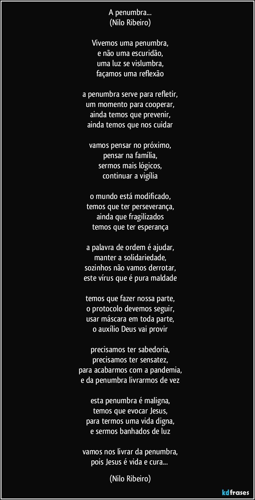 A penumbra...
(Nilo Ribeiro)

Vivemos uma penumbra,
e não uma escuridão,
uma luz se vislumbra,
façamos uma reflexão

a penumbra serve para refletir,
um momento para cooperar,
ainda temos que prevenir,
ainda temos que nos cuidar

vamos pensar no próximo,
pensar na família,
sermos mais lógicos,
continuar a vigília

o mundo está modificado,
temos que ter perseverança,
ainda que fragilizados
temos que ter esperança

a palavra de ordem é ajudar,
manter a solidariedade,
sozinhos não vamos derrotar,
este vírus que é pura maldade

temos que fazer nossa parte,
o protocolo devemos seguir,
usar máscara em toda parte,
o auxílio Deus vai provir

precisamos ter sabedoria,
precisamos ter sensatez,
para acabarmos com a pandemia,
e da penumbra livrarmos de vez

esta penumbra é maligna,
temos que evocar Jesus,
para termos uma vida digna,
e sermos banhados de luz

vamos nos livrar da penumbra,
pois Jesus é vida e cura... (Nilo Ribeiro)