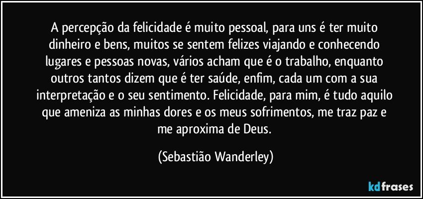 A percepção da felicidade é muito pessoal, para uns é ter muito dinheiro e bens, muitos se sentem felizes viajando e conhecendo lugares e pessoas novas, vários acham que é o trabalho, enquanto outros tantos dizem que é ter saúde, enfim, cada um com a sua interpretação e o seu sentimento. Felicidade, para mim, é tudo aquilo que ameniza as minhas dores e os meus sofrimentos, me traz paz e me aproxima de Deus. (Sebastião Wanderley)