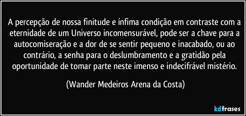 A percepção de nossa finitude e ínfima condição em contraste com a eternidade de um Universo incomensurável, pode ser a chave para a autocomiseração e a dor de se sentir pequeno e inacabado, ou ao contrário, a senha para o deslumbramento e a gratidão pela oportunidade de tomar parte neste imenso e indecifrável mistério. (Wander Medeiros Arena da Costa)