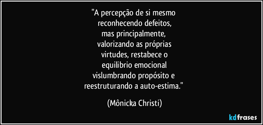 "A percepção de si mesmo 
reconhecendo defeitos,
mas principalmente, 
 valorizando as próprias 
virtudes, restabece o
 equilibrio emocional 
vislumbrando propósito e 
reestruturando a auto-estima." (Mônicka Christi)