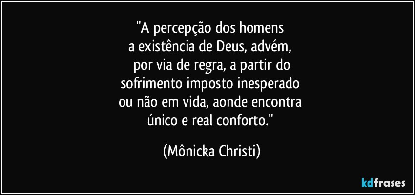 "A percepção dos homens 
a existência de Deus, advém, 
por via de regra, a partir do
sofrimento imposto inesperado 
ou não em vida, aonde encontra 
único e real conforto." (Mônicka Christi)