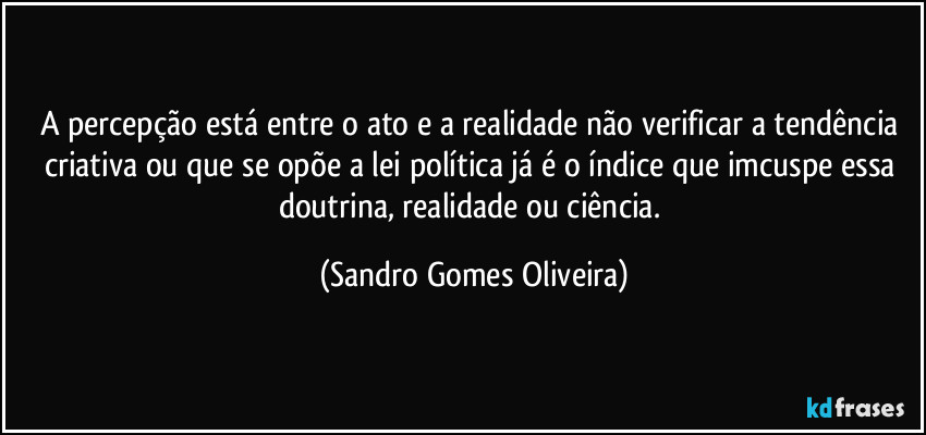 A percepção está entre o ato e a realidade não verificar a tendência criativa ou que se opõe a lei política já é o índice que imcuspe essa doutrina, realidade ou ciência. (Sandro Gomes Oliveira)