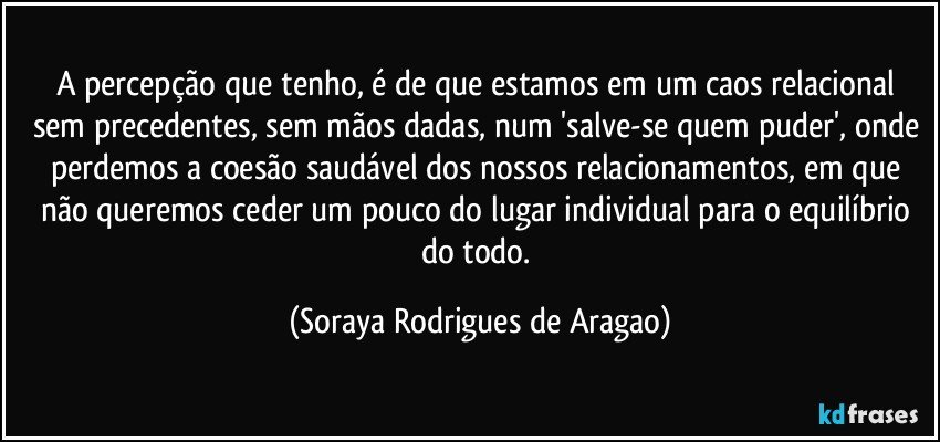 A percepção que tenho, é de que estamos em um caos relacional sem precedentes, sem mãos dadas, num 'salve-se quem puder', onde perdemos a coesão saudável dos nossos relacionamentos, em que não queremos ceder um pouco do lugar individual para o equilíbrio do todo. (Soraya Rodrigues de Aragao)