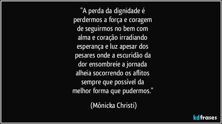 "A perda da dignidade é 
perdermos a força e coragem 
de seguirmos no bem com 
alma e coração irradiando 
esperança e luz apesar dos 
pesares onde a escuridão da 
dor ensombreie a jornada 
alheia socorrendo os aflitos 
sempre que possível  da 
melhor forma que pudermos." (Mônicka Christi)