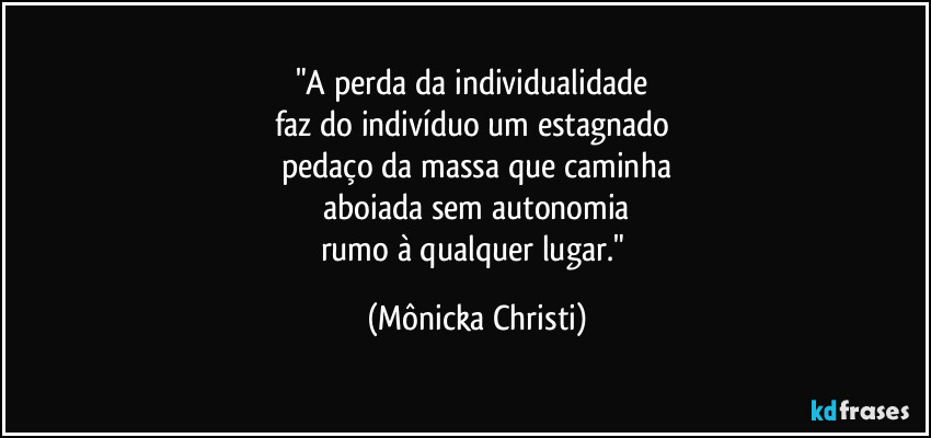 "A perda da individualidade 
faz do indivíduo um estagnado 
pedaço da massa que caminha
 aboiada sem autonomia 
rumo à qualquer lugar." (Mônicka Christi)