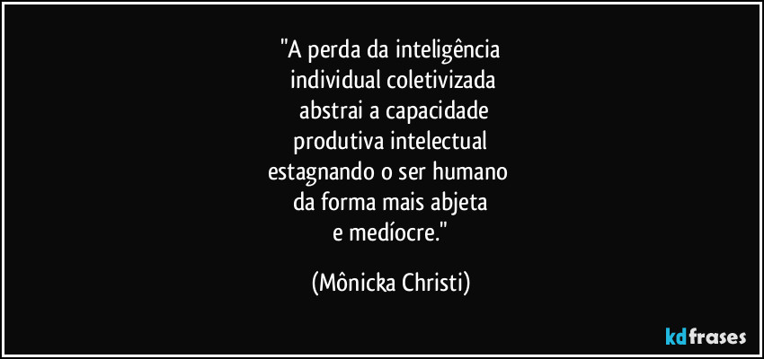 "A perda da inteligência
 individual coletivizada
 abstrai a capacidade
 produtiva intelectual 
estagnando o ser humano 
da forma mais abjeta
 e medíocre." (Mônicka Christi)