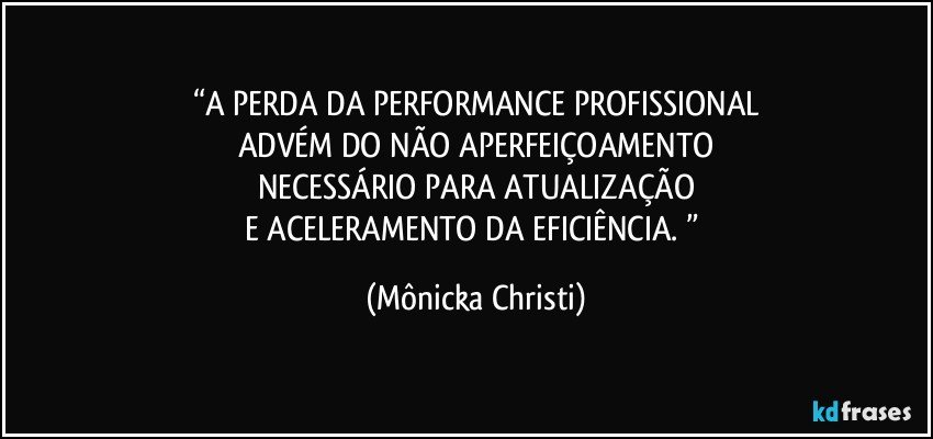 “A PERDA DA PERFORMANCE PROFISSIONAL
ADVÉM DO NÃO APERFEIÇOAMENTO
NECESSÁRIO PARA ATUALIZAÇÃO
E ACELERAMENTO DA EFICIÊNCIA. ” (Mônicka Christi)