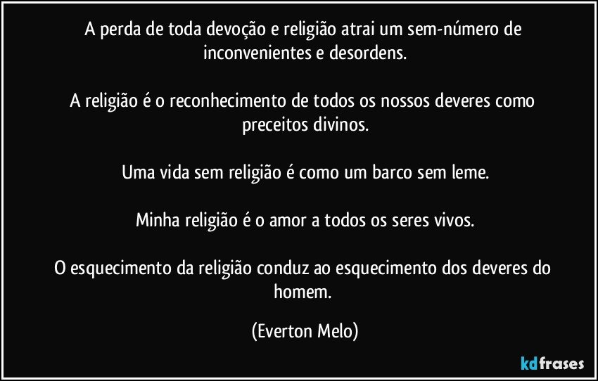 A perda de toda devoção e religião atrai um sem-número de inconvenientes e desordens.

A religião é o reconhecimento de todos os nossos deveres como preceitos divinos.

Uma vida sem religião é como um barco sem leme.

Minha religião é o amor a todos os seres vivos.

O esquecimento da religião conduz ao esquecimento dos deveres do homem. (Everton Melo)