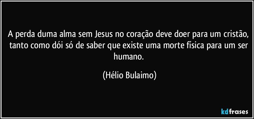 A perda duma alma sem Jesus no coração deve doer para um cristão, tanto como dói só de saber que existe uma morte física para um ser humano. (Hélio Bulaimo)