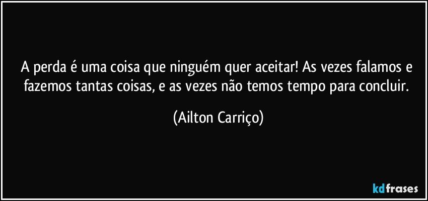 A perda é uma coisa que ninguém quer aceitar! As vezes falamos e fazemos tantas coisas, e as vezes não temos tempo para concluir. (Ailton Carriço)