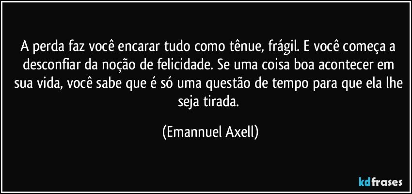 A perda faz você encarar tudo como tênue, frágil. E você começa a desconfiar da noção de felicidade. Se uma coisa boa acontecer em sua vida, você sabe que é só uma questão de tempo para que ela lhe seja tirada. (Emannuel Axell)