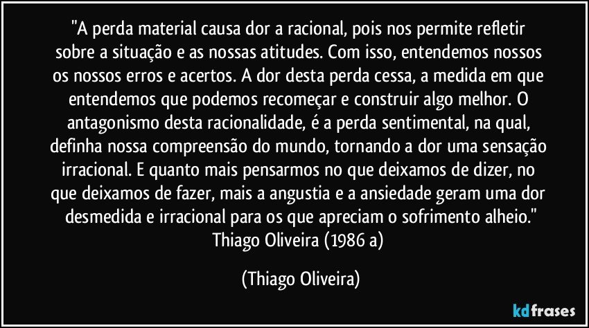 "A perda material causa dor a racional, pois nos permite refletir sobre a situação e as nossas atitudes. Com isso, entendemos nossos os nossos erros e acertos. A dor desta perda cessa, a medida em que entendemos que podemos recomeçar e construir algo melhor. O antagonismo desta racionalidade, é a perda sentimental, na qual, definha nossa compreensão do mundo, tornando a dor uma sensação irracional. E quanto mais pensarmos no que deixamos de dizer, no que deixamos de fazer, mais a angustia e a ansiedade geram uma dor desmedida e irracional para os que apreciam o sofrimento alheio."
Thiago Oliveira (1986 a) (Thiago Oliveira)