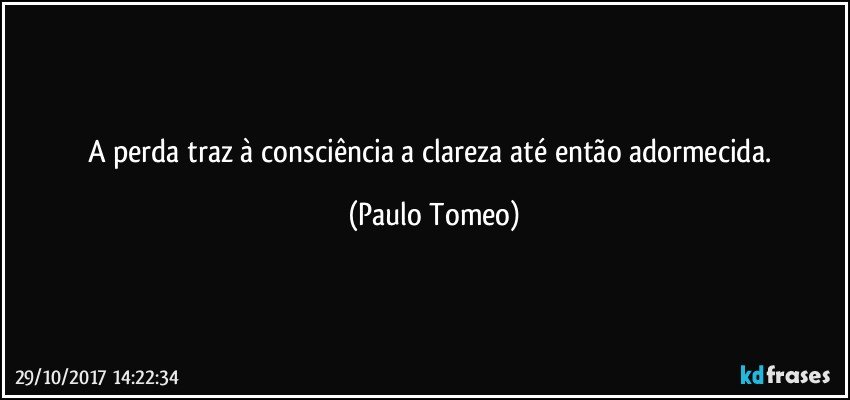 A perda traz à consciência a clareza até então adormecida. (Paulo Tomeo)