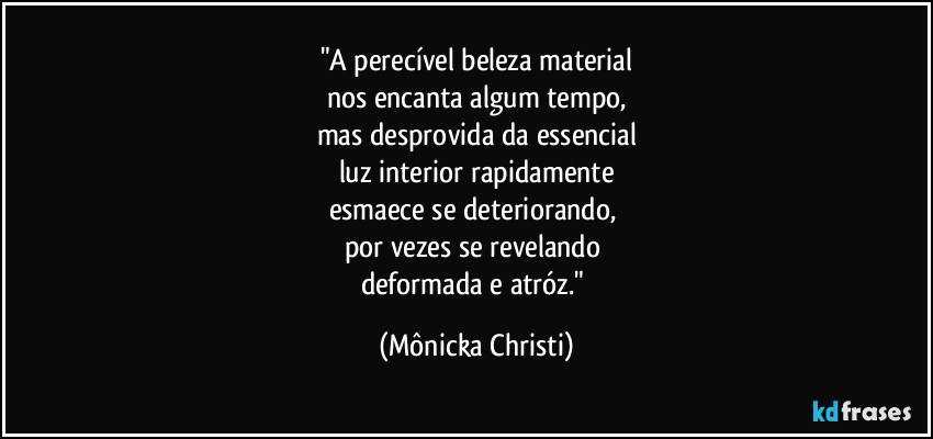 "A perecível beleza material
nos encanta algum tempo,
mas desprovida da essencial
luz interior rapidamente
esmaece se deteriorando, 
por vezes se revelando  
deformada e atróz." (Mônicka Christi)