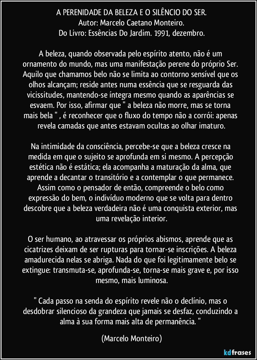 A PERENIDADE DA BELEZA E O SILÊNCIO DO SER.
Autor: Marcelo Caetano Monteiro.
Do Livro: Essências Do Jardim. 1991, dezembro.
A beleza, quando observada pelo espírito atento, não é um ornamento do mundo, mas uma manifestação perene do próprio Ser. Aquilo que chamamos belo não se limita ao contorno sensível que os olhos alcançam; reside antes numa essência que se resguarda das vicissitudes, mantendo-se íntegra mesmo quando as aparências se esvaem. Por isso, afirmar que " a beleza não morre, mas se torna mais bela " , é reconhecer que o fluxo do tempo não a corrói: apenas revela camadas que antes estavam ocultas ao olhar imaturo.
Na intimidade da consciência, percebe-se que a beleza cresce na medida em que o sujeito se aprofunda em si mesmo. A percepção estética não é estática; ela acompanha a maturação da alma, que aprende a decantar o transitório e a contemplar o que permanece. Assim como o pensador de então, compreende o belo como expressão do bem, o indivíduo moderno que se volta para dentro descobre que a beleza verdadeira não é uma conquista exterior, mas uma revelação interior.
O ser humano, ao atravessar os próprios abismos, aprende que as cicatrizes deixam de ser rupturas para tornar-se inscrições. A beleza amadurecida nelas se abriga. Nada do que foi legitimamente belo se extingue: transmuta-se, aprofunda-se, torna-se mais grave e, por isso mesmo, mais luminosa.
" Cada passo na senda do espírito revele não o declínio, mas o desdobrar silencioso da grandeza que jamais se desfaz, conduzindo a alma à sua forma mais alta de permanência. " (Marcelo Monteiro)