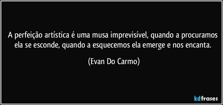 A perfeição artística é uma musa imprevisível, quando a procuramos ela se esconde, quando a esquecemos ela emerge e nos encanta. (Evan Do Carmo)