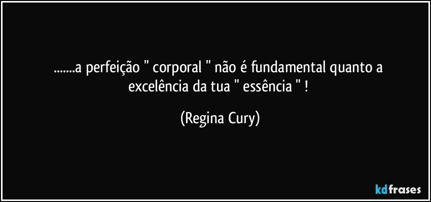 ...a   perfeição "  corporal "   não é fundamental quanto  a excelência da tua   " essência "  ! (Regina Cury)