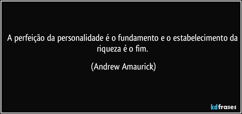 A perfeição da personalidade é o fundamento e o estabelecimento da riqueza é o fim. (Andrew Amaurick)