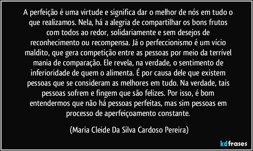 A perfeição é uma virtude e significa dar o melhor de nós em tudo o que realizamos. Nela, há a alegria de compartilhar os bons frutos com todos ao redor, solidariamente e sem desejos de reconhecimento ou recompensa. Já o perfeccionismo é um vício maldito, que gera competição entre as pessoas por meio da terrível mania de comparação. Ele revela, na verdade, o sentimento de inferioridade de quem o alimenta. É por causa dele que existem pessoas que se consideram as melhores em tudo. Na verdade, tais pessoas sofrem e fingem que são felizes. Por isso, é bom entendermos que não há pessoas perfeitas, mas sim pessoas em processo de aperfeiçoamento constante. (Maria Cleide Da Silva Cardoso Pereira)