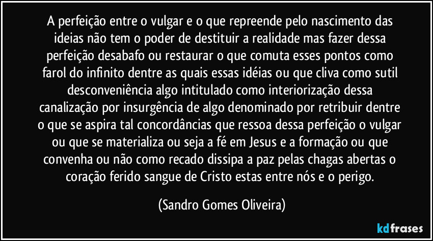 A perfeição entre o vulgar e o que repreende pelo nascimento das ideias não tem o poder de destituir a realidade mas fazer dessa perfeição desabafo ou restaurar o que comuta esses pontos como farol do infinito dentre as quais essas idéias ou que cliva como sutil desconveniência algo intitulado como interiorização dessa canalização por insurgência de algo denominado por retribuir dentre o que se aspira tal concordâncias que ressoa dessa perfeição o vulgar ou que se materializa ou seja a fé em Jesus e a formação ou que convenha ou não como recado dissipa a paz pelas chagas abertas o coração ferido sangue de Cristo estas entre nós e o perigo. (Sandro Gomes Oliveira)