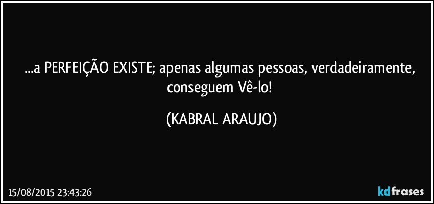 ...a PERFEIÇÃO EXISTE; apenas algumas pessoas, verdadeiramente, conseguem Vê-lo! (KABRAL ARAUJO)