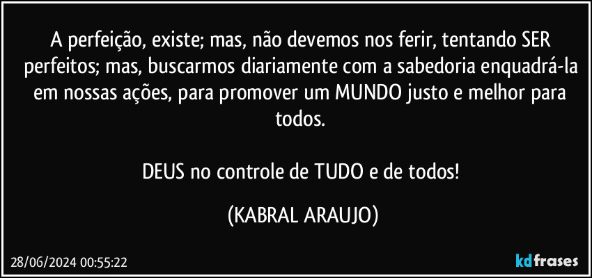 A perfeição, existe; mas, não devemos nos ferir, tentando SER perfeitos; mas, buscarmos diariamente com a sabedoria enquadrá-la em nossas ações, para promover um MUNDO justo e melhor para todos. 

DEUS no controle de TUDO e de todos! (KABRAL ARAUJO)