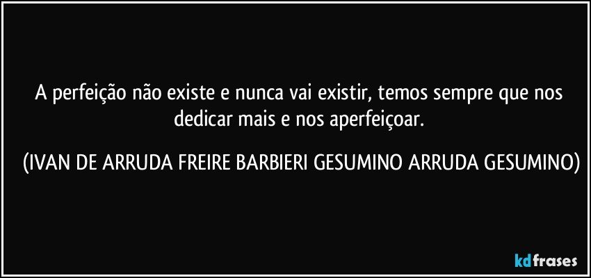 A perfeição não existe e nunca vai existir, temos sempre que nos dedicar mais e  nos aperfeiçoar. (IVAN DE ARRUDA FREIRE BARBIERI GESUMINO ARRUDA GESUMINO)