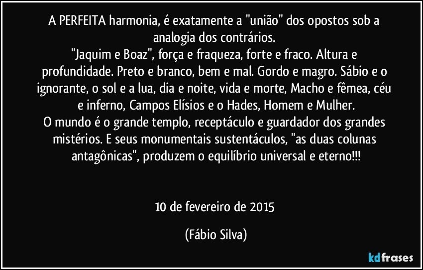 A PERFEITA harmonia, é exatamente a "união" dos opostos sob a analogia dos contrários. 
"Jaquim e Boaz", força e fraqueza, forte e fraco. Altura e profundidade. Preto e branco, bem e mal. Gordo e magro. Sábio e o ignorante, o sol e a lua, dia e noite, vida e morte, Macho e fêmea, céu e inferno, Campos Elísios e o Hades, Homem e Mulher.
O mundo é o grande templo, receptáculo e guardador dos grandes mistérios. E seus monumentais sustentáculos, "as duas colunas antagônicas", produzem o equilíbrio universal e eterno!!!


10 de fevereiro de 2015 (Fábio Silva)