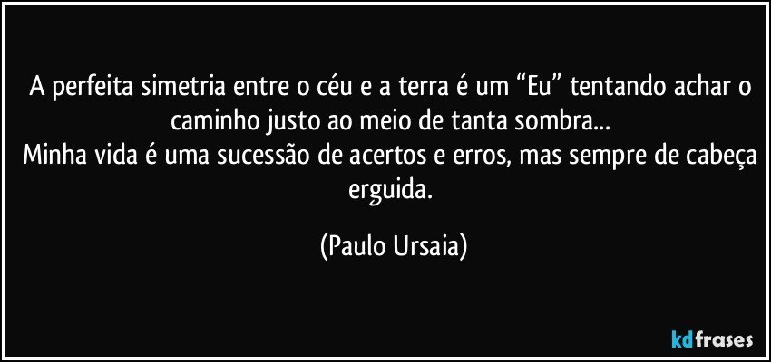 A perfeita simetria entre o céu e a terra é um “Eu” tentando achar o caminho justo ao meio de tanta sombra... 
Minha vida é uma sucessão de acertos e erros, mas sempre de cabeça erguida. (Paulo Ursaia)