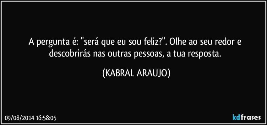 A pergunta é: "será que eu sou feliz?". Olhe ao seu redor e descobrirás nas outras pessoas, a tua resposta. (KABRAL ARAUJO)