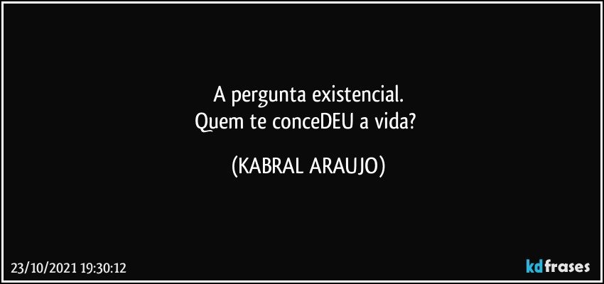 A pergunta existencial.
Quem te conceDEU a vida? (KABRAL ARAUJO)