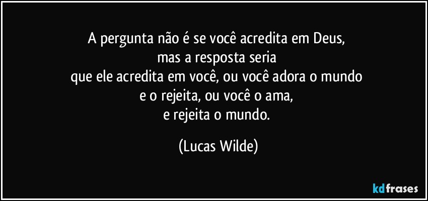 A pergunta não é se você acredita em Deus, 
mas a resposta seria 
que ele acredita em você, ou você adora o mundo 
e o rejeita, ou você o ama, 
e rejeita o mundo. (Lucas Wilde)