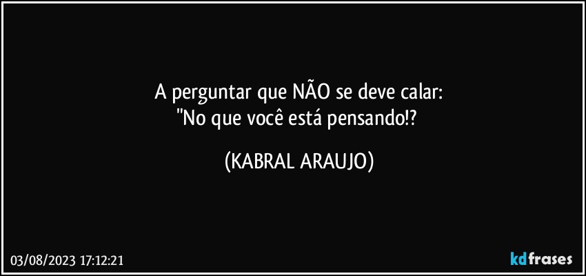 A perguntar que NÃO se deve calar:
"No que você está pensando!? (KABRAL ARAUJO)