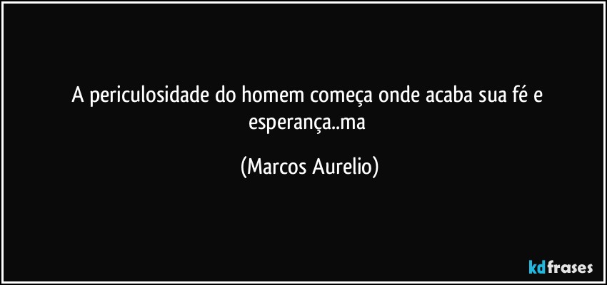 A periculosidade do homem começa onde acaba sua fé e esperança..ma (Marcos Aurelio)