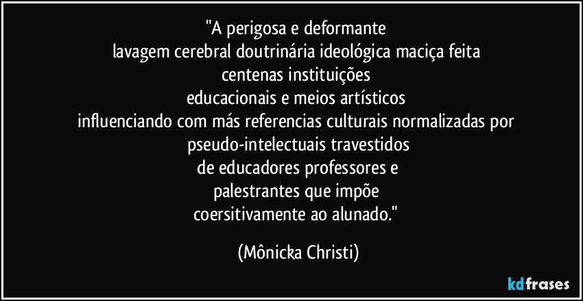 "A perigosa e deformante 
lavagem cerebral doutrinária ideológica  maciça feita 
centenas instituições 
educacionais e meios artísticos 
influenciando com más referencias culturais normalizadas  por 
pseudo-intelectuais travestidos
 de educadores professores e 
palestrantes que impõe 
coersitivamente ao alunado." (Mônicka Christi)
