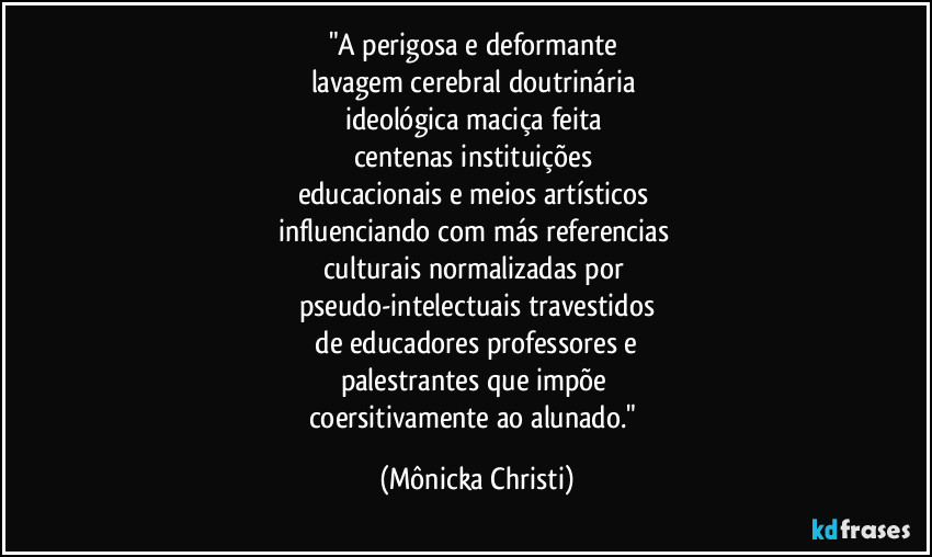 "A perigosa e deformante 
lavagem cerebral doutrinária 
ideológica  maciça feita 
centenas instituições 
educacionais e meios artísticos 
influenciando com más referencias 
culturais normalizadas  por 
pseudo-intelectuais travestidos
 de educadores professores e 
palestrantes que impõe 
coersitivamente ao alunado." (Mônicka Christi)