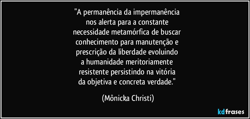 "A permanência da impermanência
nos alerta para a constante
necessidade metamórfica de buscar
conhecimento para manutenção e
prescrição da liberdade evoluindo
a humanidade meritoriamente
resistente persistindo na vitória
da objetiva e concreta verdade." (Mônicka Christi)
