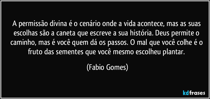 A permissão divina é o cenário onde a vida acontece, mas as suas escolhas são a caneta que escreve a sua história. Deus permite o caminho, mas é você quem dá os passos. O mal que você colhe é o fruto das sementes que você mesmo escolheu plantar. (Fabio Gomes)