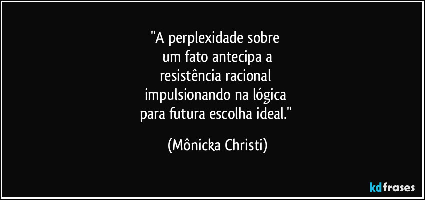 "A perplexidade sobre
um fato antecipa a
resistência racional
impulsionando na lógica
para futura escolha ideal." (Mônicka Christi)