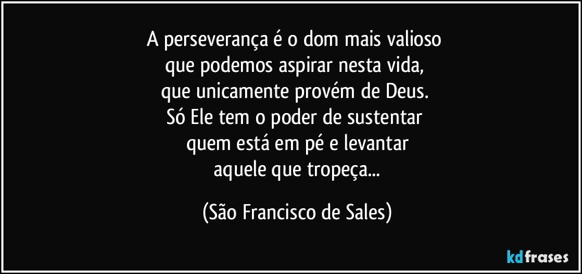 A perseverança é o dom mais valioso 
que podemos aspirar nesta vida, 
que unicamente provém de Deus. 
Só Ele tem o poder de sustentar 
quem está em pé e levantar
 aquele que tropeça... (São Francisco de Sales)