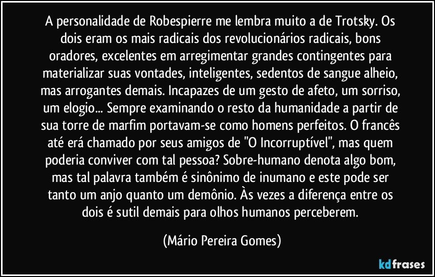 A personalidade de Robespierre me lembra muito a de Trotsky. Os dois eram os mais radicais dos revolucionários radicais, bons oradores, excelentes em arregimentar grandes contingentes para materializar suas vontades, inteligentes, sedentos de sangue alheio, mas arrogantes demais. Incapazes de um gesto de afeto, um sorriso, um elogio... Sempre examinando o resto da humanidade a partir de sua torre de marfim portavam-se como homens perfeitos. O francês até erá chamado por seus amigos de "O Incorruptível", mas quem poderia conviver com tal pessoa? Sobre-humano denota algo bom, mas tal palavra também é sinônimo de inumano e este pode ser tanto um anjo quanto um demônio. Às vezes a diferença entre os dois é sutil demais para olhos humanos perceberem. (Mário Pereira Gomes)