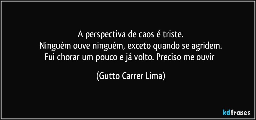 A perspectiva de caos é triste.
Ninguém ouve ninguém, exceto quando se agridem.
Fui chorar um pouco e já volto. Preciso me ouvir (Gutto Carrer Lima)