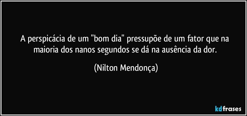 A perspicácia de um "bom dia" pressupõe de um fator que na maioria dos nanos segundos se dá na ausência da dor. (Nilton Mendonça)