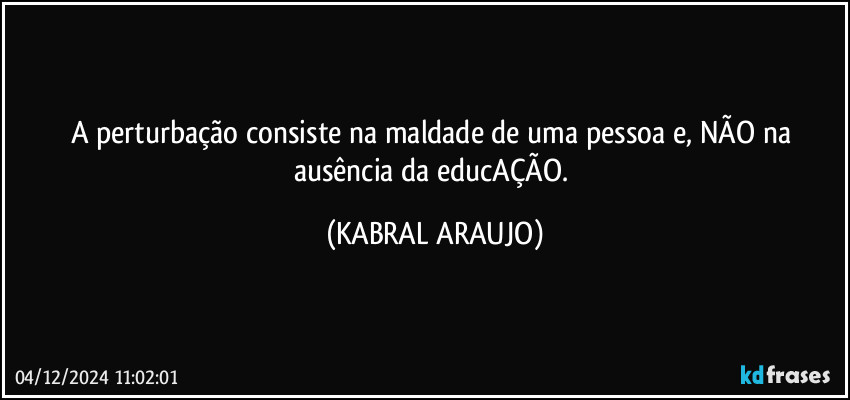 A perturbação consiste na maldade de uma pessoa e, NÃO na ausência da educAÇÃO. (KABRAL ARAUJO)