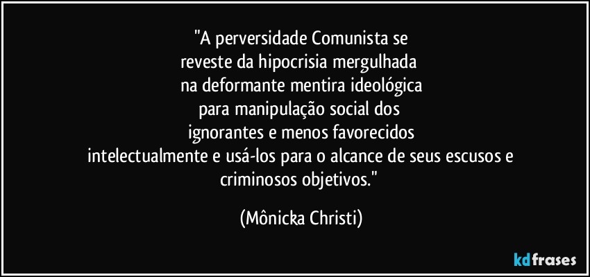 "A perversidade Comunista  se
reveste da hipocrisia mergulhada 
na deformante mentira ideológica
para manipulação social dos 
ignorantes e menos favorecidos
 intelectualmente e usá-los para o alcance de seus escusos e 
criminosos objetivos." (Mônicka Christi)