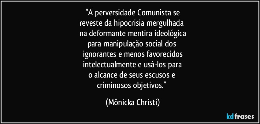 "A perversidade Comunista  se
reveste da hipocrisia mergulhada 
na deformante mentira ideológica
para manipulação social dos 
ignorantes e menos favorecidos
 intelectualmente e usá-los para 
o alcance de seus escusos e 
criminosos objetivos." (Mônicka Christi)