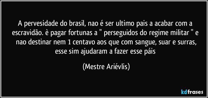 A pervesidade do brasil, nao é ser ultimo pais a acabar com a escravidão. è pagar fortunas a " perseguidos do regime militar " e nao destinar nem 1 centavo aos que com sangue, suar e surras,
esse sim ajudaram a fazer esse páis (Mestre Ariévlis)