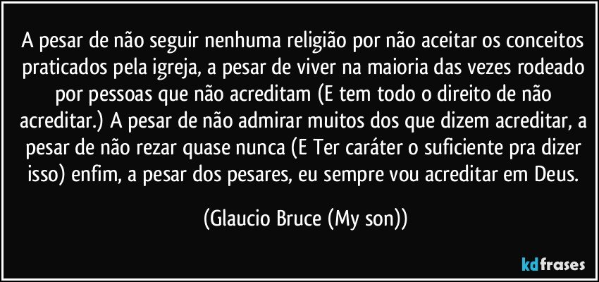 A pesar de não seguir nenhuma religião por não aceitar os conceitos praticados pela igreja, a pesar de viver na maioria das vezes rodeado por pessoas que não acreditam (E tem todo o direito de não acreditar.) A pesar de não admirar muitos dos que dizem acreditar, a pesar de não rezar quase nunca (E Ter caráter o suficiente pra dizer isso) enfim, a pesar dos pesares, eu sempre vou acreditar em Deus. (Glaucio Bruce (My son))