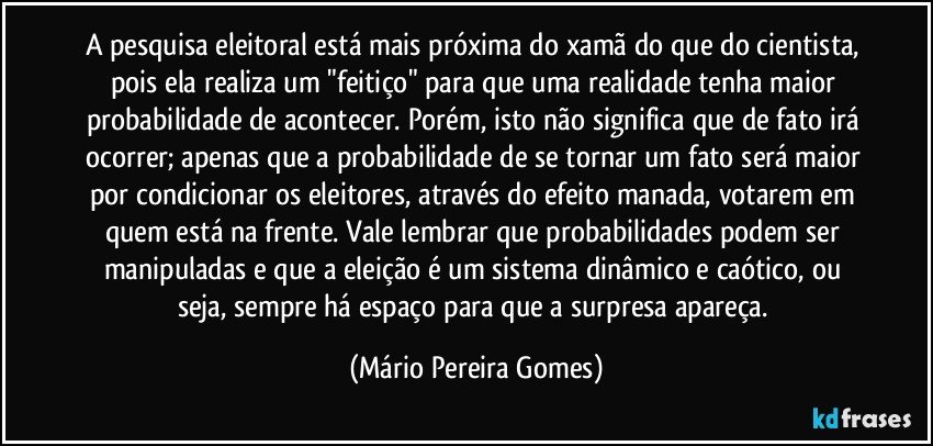 A pesquisa eleitoral está mais próxima do xamã do que do cientista, pois ela realiza um "feitiço" para que uma realidade tenha maior probabilidade de acontecer. Porém, isto não significa que de fato irá ocorrer; apenas que a probabilidade de se tornar um fato será maior por condicionar os eleitores, através do efeito manada, votarem em quem está na frente. Vale lembrar que probabilidades podem ser manipuladas e que a eleição é um sistema dinâmico e caótico, ou seja, sempre há espaço para que a surpresa apareça. (Mário Pereira Gomes)