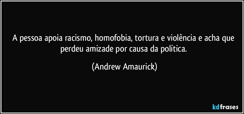 A pessoa apoia racismo, homofobia, tortura e violência e acha que perdeu amizade por causa da política. (Andrew Amaurick)